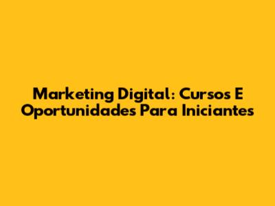 Marketing Digital: Cursos E Oportunidades Para Iniciantes