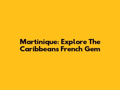 Martinique: Explore The Caribbean's French Gem