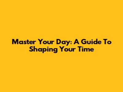 Master Your Day: A Guide To Shaping Your Time