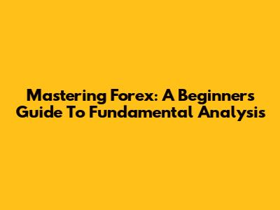 Mastering Forex: A Beginner's Guide To Fundamental Analysis