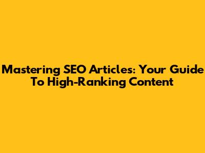 Mastering SEO Articles: Your Guide To High-Ranking Content