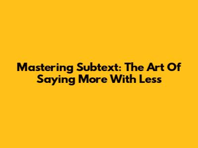 Mastering Subtext: The Art Of Saying More With Less