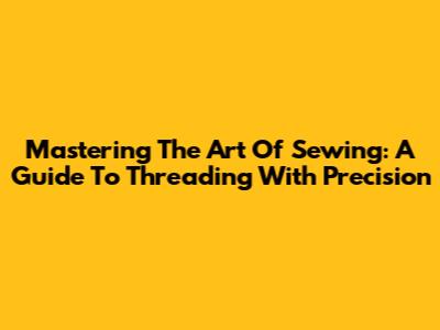Mastering The Art Of Sewing: A Guide To Threading With Precision