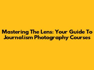 Mastering The Lens: Your Guide To Journalism Photography Courses