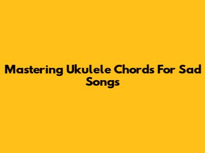 Mastering Ukulele Chords For Sad Songs