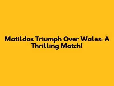 Matildas Triumph Over Wales: A Thrilling Match!