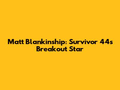 Matt Blankinship: Survivor 44's Breakout Star