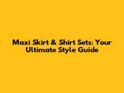 Maxi Skirt & Shirt Sets: Your Ultimate Style Guide