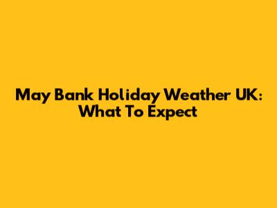 May Bank Holiday Weather UK: What To Expect