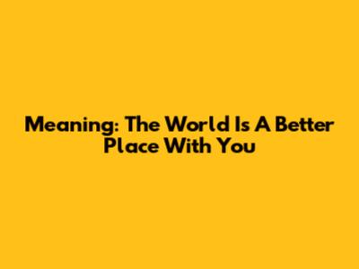 Meaning: The World Is A Better Place With You