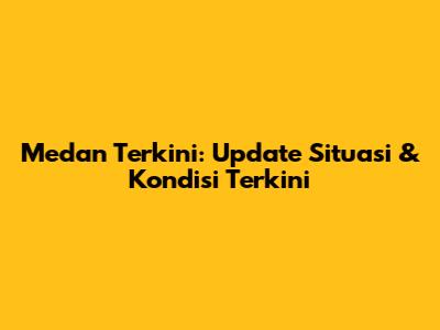 Medan Terkini: Update Situasi & Kondisi Terkini