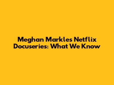 Meghan Markle's Netflix Docuseries: What We Know