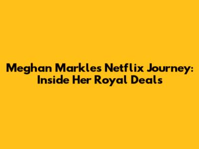 Meghan Markle's Netflix Journey: Inside Her Royal Deals