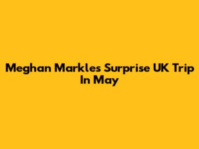 Meghan Markle's Surprise UK Trip In May