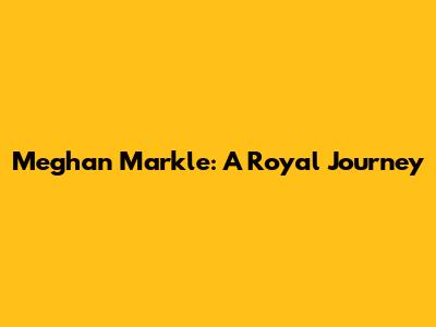 Meghan Markle: A Royal Journey