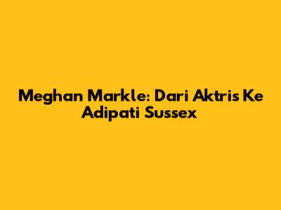 Meghan Markle: Dari Aktris Ke Adipati Sussex