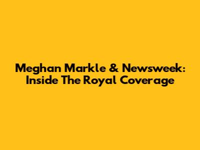 Meghan Markle & Newsweek: Inside The Royal Coverage
