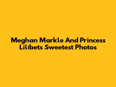 Meghan Markle And Princess Lilibet's Sweetest Photos