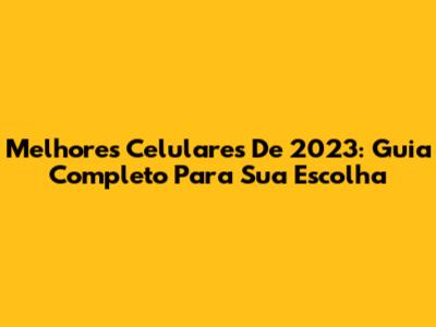Melhores Celulares De 2023: Guia Completo Para Sua Escolha