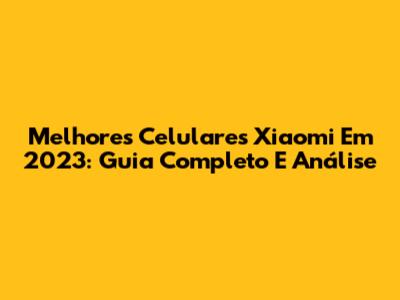Melhores Celulares Xiaomi Em 2023: Guia Completo E Análise