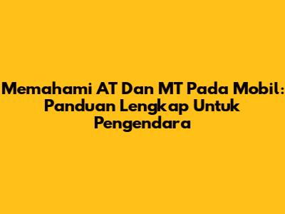 Memahami AT Dan MT Pada Mobil: Panduan Lengkap Untuk Pengendara