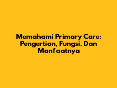 Memahami Primary Care: Pengertian, Fungsi, Dan Manfaatnya