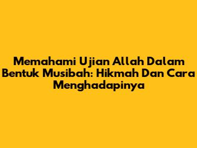 Memahami Ujian Allah Dalam Bentuk Musibah: Hikmah Dan Cara Menghadapinya