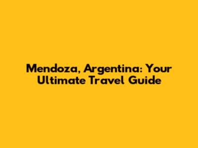 Mendoza, Argentina: Your Ultimate Travel Guide
