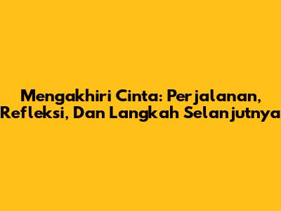Mengakhiri Cinta: Perjalanan, Refleksi, Dan Langkah Selanjutnya
