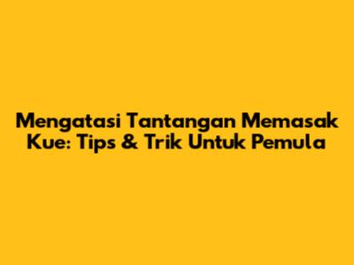 Mengatasi Tantangan Memasak Kue: Tips & Trik Untuk Pemula