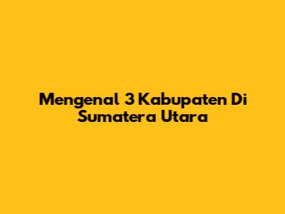 Mengenal 3 Kabupaten Di Sumatera Utara