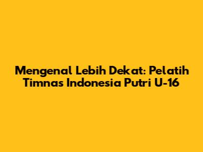 Mengenal Lebih Dekat: Pelatih Timnas Indonesia Putri U-16