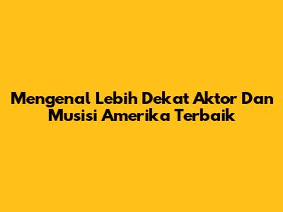 Mengenal Lebih Dekat Aktor Dan Musisi Amerika Terbaik