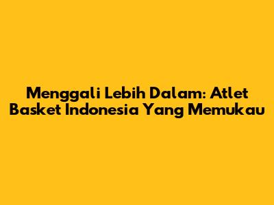Menggali Lebih Dalam: Atlet Basket Indonesia Yang Memukau
