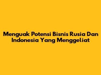 Menguak Potensi Bisnis Rusia Dan Indonesia Yang Menggeliat