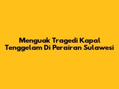 Menguak Tragedi Kapal Tenggelam Di Perairan Sulawesi