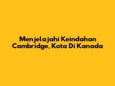 Menjelajahi Keindahan Cambridge, Kota Di Kanada