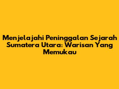 Menjelajahi Peninggalan Sejarah Sumatera Utara: Warisan Yang Memukau