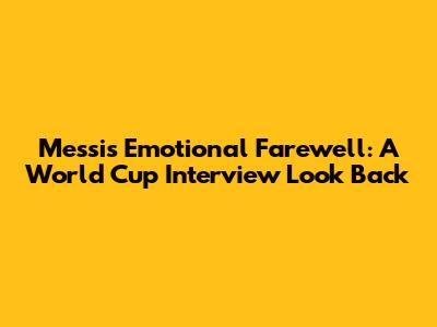 Messi's Emotional Farewell: A World Cup Interview Look Back