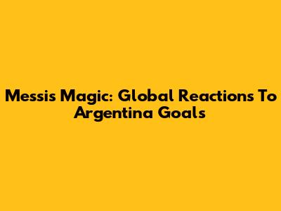 Messi's Magic: Global Reactions To Argentina Goals