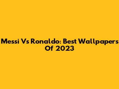 Messi Vs Ronaldo: Best Wallpapers Of 2023