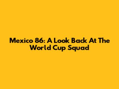 Mexico '86: A Look Back At The World Cup Squad