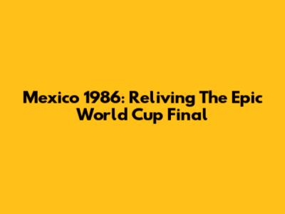 Mexico 1986: Reliving The Epic World Cup Final