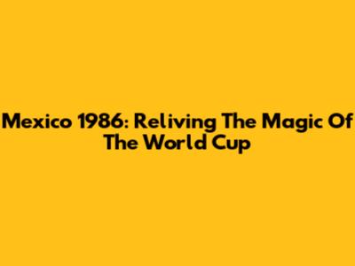 Mexico 1986: Reliving The Magic Of The World Cup