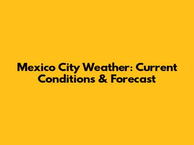 Mexico City Weather: Current Conditions & Forecast