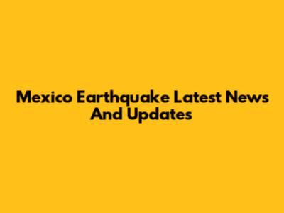 Mexico Earthquake Latest News And Updates