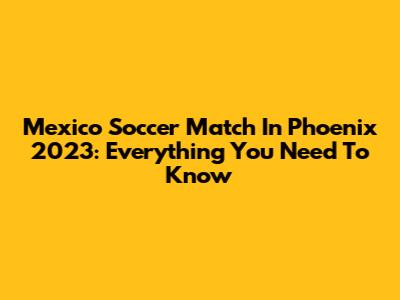 Mexico Soccer Match In Phoenix 2023: Everything You Need To Know