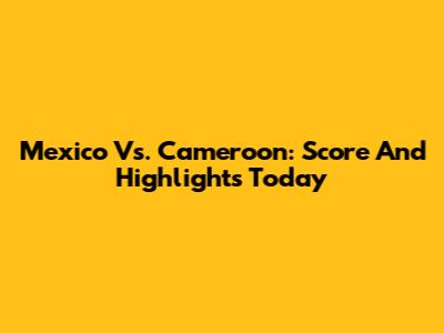Mexico Vs. Cameroon: Score And Highlights Today