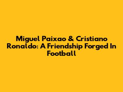 Miguel Paixao & Cristiano Ronaldo: A Friendship Forged In Football