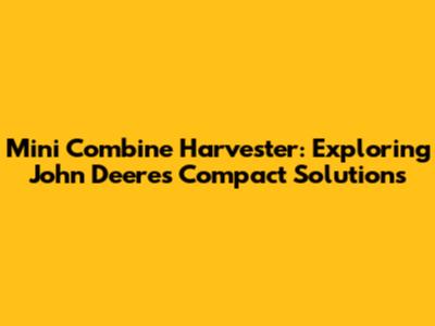 Mini Combine Harvester: Exploring John Deere's Compact Solutions